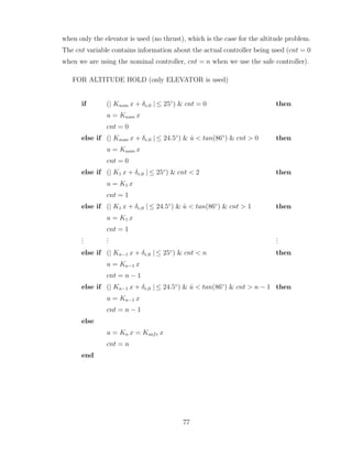 when only the elevator is used (no thrust), which is the case for the altitude problem.
The cnt variable contains information about the actual controller being used (cnt = 0
when we are using the nominal controller, cnt = n when we use the safe controller).
FOR ALTITUDE HOLD (only ELEVATOR is used)
if (| Knom x + δe,0 | ≤ 25◦
) & cnt = 0 then
u = Knom x
cnt = 0
else if (| Knom x + δe,0 | ≤ 24.5◦
) & u̇ < tan(86◦
) & cnt > 0 then
u = Knom x
cnt = 0
else if (| K1 x + δe,0 | ≤ 25◦
) & cnt < 2 then
u = K1 x
cnt = 1
else if (| K1 x + δe,0 | ≤ 24.5◦
) & u̇ < tan(86◦
) & cnt > 1 then
u = K1 x
cnt = 1
.
.
.
.
.
.
.
.
.
else if (| Kn−1 x + δe,0 | ≤ 25◦
) & cnt < n then
u = Kn−1 x
cnt = n − 1
else if (| Kn−1 x + δe,0 | ≤ 24.5◦
) & u̇ < tan(86◦
) & cnt > n − 1 then
u = Kn−1 x
cnt = n − 1
else
u = Kn x = Ksafe x
cnt = n
end
77
 