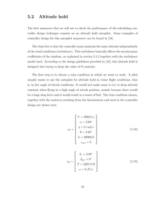 5.2 Altitude hold
The first maneuver that we will use to check the performance of the scheduling con-
troller design technique consists on an altitude hold autopilot. Some examples of
controller design for this autopilot maneuver can be found in [18].
The objective is that the controller must maintain the same altitude independently
of the wind conditions (turbulence). This turbulence basically effects the aerodynamic
coefficients of the airplane, as explained in section 5.1.2 together with the turbulence
model used. According to the design guidelines provided in [18], this altitude hold is
designed also trying to keep the value of θ constant.
The first step is to choose a trim condition in which we want to work. A pilot
usually wants to use the autopilot for altitude hold in cruise flight conditions, that
is, in low angle of attack conditions. It would not make sense to try to keep altitude
constant when flying in a high angle of attack position, mainly because there would
be a huge drag force and it would result in a waste of fuel. The trim condition chosen,
together with the matrices resulting from the linearization and used in the controller
design are shown next.
x0 =












V = 600ft/s
α = 2.68◦
q = 0 rad/s
θ = 2.68◦
h = 20000ft
xact = 0












(5.18)
u0 =







δe = 3.88◦
δptv = 0◦
T = 2207.8 lb
ω = 0 ft/s







(5.19)
78
 