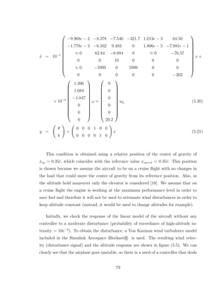 ẋ = 10−1












−9.968e − 2 −8.378 −7.546 −321.7 1.013e − 3 64.50
−1.778e − 3 −6.502 9.483 0 1.806e − 5 −7.881e − 1
≃ 0 62.84 −6.884 0 ≃ 0 −76.57
0 0 10 0 0 0
≃ 0 −5999 0 5999 0 0
0 0 0 0 0 −202












x +
+ 10−3












1.396
1.084
−1.047
0
0
0












ω +












0
0
0
0
0
20.2












uδe (5.20)
y =
Ã
θ
h
!
=
Ã
0 0 0 1 0 0
0 0 0 0 1 0
!
x (5.21)
This condition is obtained using a relative position of the center of gravity of
xcg = 0.35c̄, which coincides with the reference value xcg,ref = 0.35c̄. This position
is chosen because we assume the aircraft to be on a cruise flight with no changes in
the load that could move the center of gravity from its reference position. Also, in
the altitude hold maneuver only the elevator is considered [18]. We assume that on
a cruise flight the engine is working at the maximum performance level in order to
save fuel and therefore it will not be used to attenuate wind disturbances in order to
keep altitude constant (instead, it would be used to change altitudes for example).
Initially, we check the response of the linear model of the aircraft without any
controller to a moderate disturbance (probability of exceedance of high-altitude in-
tensity = 10e−3
). To obtain the disturbance, a Von Karman wind turbulence model
included in the Simulink Aerospace Blockset r
° is used. The resulting wind veloc-
ity (disturbance signal) and the altitude response are shown in figure (5.5). We can
clearly see that the airplane goes unstable, so there is a need of a controller that deals
79
 