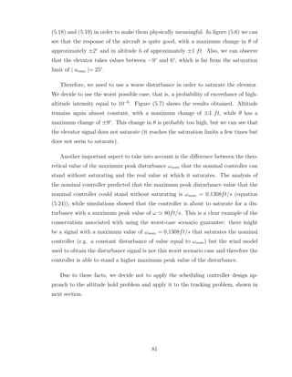 (5.18) and (5.19) in order to make them physically meaningful. In figure (5.6) we can
see that the response of the aircraft is quite good, with a maximum change in θ of
approximately ±2◦
and in altitude h of approximately ±1 ft. Also, we can observe
that the elevator takes values between −9◦
and 6◦
, which is far from the saturation
limit of | umax |= 25◦
.
Therefore, we need to use a worse disturbance in order to saturate the elevator.
We decide to use the worst possible case, that is, a probability of exceedance of high-
altitude intensity equal to 10−6
. Figure (5.7) shows the results obtained. Altitude
remains again almost constant, with a maximum change of ±3 ft, while θ has a
maximum change of ±9◦
. This change in θ is probably too high, but we can see that
the elevator signal does not saturate (it reaches the saturation limits a few times but
does not seem to saturate).
Another important aspect to take into account is the difference between the theo-
retical value of the maximum peak disturbance ωnom that the nominal controller can
stand without saturating and the real value at which it saturates. The analysis of
the nominal controller predicted that the maximum peak disturbance value that the
nominal controller could stand without saturating is ωnom = 0.1308ft/s (equation
(5.24)), while simulations showed that the controller is about to saturate for a dis-
turbance with a maximum peak value of ω ≃ 80ft/s. This is a clear example of the
conservatism associated with using the worst-case scenario guarantee: there might
be a signal with a maximum value of ωnom = 0.1308ft/s that saturates the nominal
controller (e.g. a constant disturbance of value equal to ωnom) but the wind model
used to obtain the disturbance signal is not this worst scenario case and therefore the
controller is able to stand a higher maximum peak value of the disturbance.
Due to these facts, we decide not to apply the scheduling controller design ap-
proach to the altitude hold problem and apply it to the tracking problem, shown in
next section.
81
 