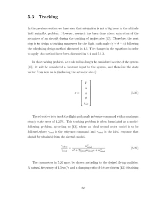 5.3 Tracking
In the previous section we have seen that saturation is not a big issue in the altitude
hold autopilot problem. However, research has been done about saturation of the
actuators of an aircraft during the tracking of trajectories [13]. Therefore, the next
step is to design a tracking maneuver for the flight path angle (γ = θ − α) following
the scheduling design method discussed in 4.3. The changes in the equations in order
to apply this method have been discussed in 4.4 and 5.1.3.
In this tracking problem, altitude will no longer be considered a state of the system
[13]. It will be considered a constant input to the system, and therefore the state
vector from now on is (including the actuator state):
x =










V
α
q
θ
xact










(5.25)
The objective is to track the flight path angle reference command with a maximum
steady state error of 1.25%. This tracking problem is often formulated as a model-
following problem, according to [13], where an ideal second order model is to be
followed,where γcmd is the reference command and γideal is the ideal response that
should be obtained from the aircraft model.
γideal
γcmd
=
w2
ideal
s2 + 2ζidealwideals + w2
ideal
(5.26)
The parameters in 5.26 must be chosen according to the desired flying qualities.
A natural frequency of 1.5rad/s and a damping ratio of 0.8 are chosen [13], obtaining
82
 
