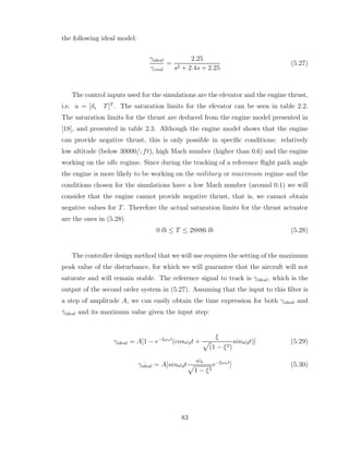 the following ideal model:
γideal
γcmd
=
2.25
s2 + 2.4s + 2.25
(5.27)
The control inputs used for the simulations are the elevator and the engine thrust,
i.e. u = [δe T]T
. The saturation limits for the elevator can be seen in table 2.2.
The saturation limits for the thrust are deduced from the engine model presented in
[18], and presented in table 2.3. Although the engine model shows that the engine
can provide negative thrust, this is only possible in specific conditions: relatively
low altitude (below 30000/; ft), high Mach number (higher than 0.6) and the engine
working on the idle regime. Since during the tracking of a reference flight path angle
the engine is more likely to be working on the military or maximum regime and the
conditions chosen for the simulations have a low Mach number (around 0.1) we will
consider that the engine cannot provide negative thrust, that is, we cannot obtain
negative values for T. Therefore the actual saturation limits for the thrust actuator
are the ones in (5.28).
0 lb ≤ T ≤ 28886 lb (5.28)
The controller design method that we will use requires the setting of the maximum
peak value of the disturbance, for which we will guarantee that the aircraft will not
saturate and will remain stable. The reference signal to track is γideal, which is the
output of the second order system in (5.27). Assuming that the input to this filter is
a step of amplitude A, we can easily obtain the time expression for both γideal and
γ̇ideal and its maximum value given the input step:
γideal = A[1 − e−ξωnt
(cosωdt +
ξ
p
(1 − ξ2)
sinωdt)] (5.29)
˙
γideal = A[sinωdt
ωn
p
1 − ξ2
e−ξωnt
] (5.30)
83
 
