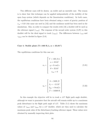 Two different cases will be shown: an stable and an unstable case. The reason
is to show that this technique can be applied independently of the stability of the
open loop system (which depends on the linearization conditions). In both cases,
the equilibrium conditions have been obtained using a center of gravity position of
xcg = 0.3c̄ (the same one used in [13]) and the nonlinear model has been used in the
simulations. Also, in order to compare the results with [13] a doublet will be used as
the reference signal (γcmd). The response of the second order system (5.27) to this
doublet will be the ideal signal to track (γideal). The differences between γcmd and
γideal can be checked in figure (5.8).
Case 1: Stable plant (V=160 ft/s, α = 35.01◦
)
The equilibrium conditions for this case are:
x0 =










V = 160 ft/s
α = 35.01◦
q = 0 rad/s
θ = 35.01◦
xact = 0










(5.31)
u0 =







h = 3420 ft
δe = −11.31◦
δptv = 0rad/s
T = 10309 lb







(5.32)
In this example the objective will be to track a ±3◦
flight path angle doublet,
although we want to guarantee that the aircraft will remain stable up to a maximum
peak disturbance in the flight path angle of ±5◦
. Table (5.1) shows the maximum
values of γideal and γ̇ideal for a ±5◦
doublet, which are then used to calculate the
maximum peak value of the disturbance/tracking reference signal. These values were
obtained by manually inspecting their plots.
84
 