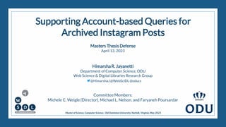 Supporting Account-based Queries for
Archived Instagram Posts
Masters Thesis Defense
April 13, 2023
Himarsha R. Jayanetti
Department of Computer Science, ODU
Web Science & Digital Libraries Research Group
@HimarshaJ @WebSciDL @oducs
Committee Members:
Michele C. Weigle (Director), Michael L. Nelson, and Faryaneh Poursardar
Master of Science,Computer Science, Old Dominion University, Norfolk, Virginia,May 2023
1
 