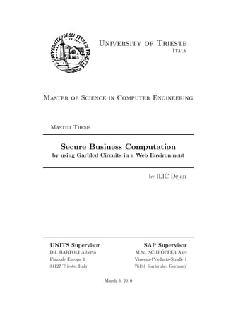 University of Trieste
                                                           Italy




Master of Science in Computer Engineering



 Master Thesis


      Secure Business Computation
  by using Garbled Circuits in a Web Environment


                                                      ´
                                                by ILIC Dejan




 UNITS Supervisor                            SAP Supervisor
 DR. BARTOLI Alberto                               ¨
                                         M.Sc. SCHROPFER Axel
 Piazzale Europa 1                       Vincenz-Prießnitz-Straße 1
 34127 Trieste, Italy                    76131 Karlsruhe, Germany


                         March 5, 2010
 