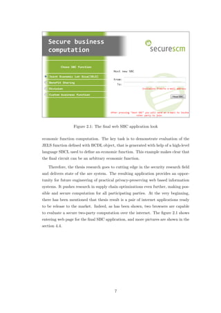 Figure 2.1: The ﬁnal web SBC application look


economic function computation. The key task is to demonstrate evaluation of the
JELS function deﬁned with BCDL object, that is generated with help of a high-level
language SBCL used to deﬁne an economic function. This example makes clear that
the ﬁnal circuit can be an arbitrary economic function.

   Therefore, the thesis research goes to cutting edge in the security research ﬁeld
and delivers state of the are system. The resulting application provides an oppor-
tunity for future engineering of practical privacy-preserving web based information
systems. It pushes research in supply chain optimizations even further, making pos-
sible and secure computation for all participating parties. At the very beginning,
there has been mentioned that thesis result is a pair of internet applications ready
to be release to the market. Indeed, as has been shown, two browsers are capable
to evaluate a secure two-party computation over the internet. The ﬁgure 2.1 shows
entering web page for the ﬁnal SBC application, and more pictures are shown in the
section 4.4.




                                         7
 