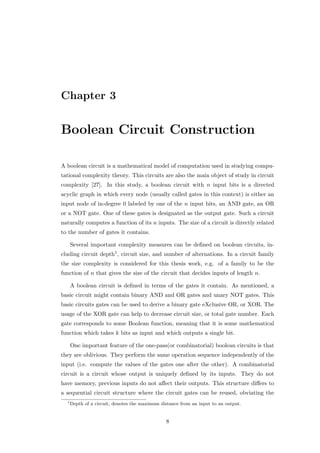 Chapter 3


Boolean Circuit Construction

A boolean circuit is a mathematical model of computation used in studying compu-
tational complexity theory. This circuits are also the main object of study in circuit
complexity [27]. In this study, a boolean circuit with n input bits is a directed
acyclic graph in which every node (usually called gates in this context) is either an
input node of in-degree 0 labeled by one of the n input bits, an AND gate, an OR
or a NOT gate. One of these gates is designated as the output gate. Such a circuit
naturally computes a function of its n inputs. The size of a circuit is directly related
to the number of gates it contains.

      Several important complexity measures can be deﬁned on boolean circuits, in-
cluding circuit depth1 , circuit size, and number of alternations. In a circuit family
the size complexity is considered for this thesis work, e.g. of a family to be the
function of n that gives the size of the circuit that decides inputs of length n.

      A boolean circuit is deﬁned in terms of the gates it contain. As mentioned, a
basic circuit might contain binary AND and OR gates and unary NOT gates. This
basic circuits gates can be used to derive a binary gate eXclusive OR, or XOR. The
usage of the XOR gate can help to decrease circuit size, or total gate number. Each
gate corresponds to some Boolean function, meaning that it is some mathematical
function which takes k bits as input and which outputs a single bit.

      One important feature of the one-pass(or combinatorial) boolean circuits is that
they are oblivious. They perform the same operation sequence independently of the
input (i.e. compute the values of the gates one after the other). A combinatorial
circuit is a circuit whose output is uniquely deﬁned by its inputs. They do not
have memory, previous inputs do not aﬀect their outputs. This structure diﬀers to
a sequential circuit structure where the circuit gates can be reused, obviating the
  1
      Depth of a circuit, denotes the maximum distance from an input to an output.


                                                8
 
