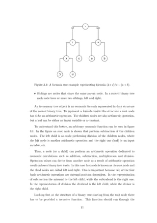Figure 3.1: A formula tree example representing formula (3 ∗ d)/c − (a + b).


   • Siblings are nodes that share the same parent node. In a rooted binary tree
      each node have at most two siblings, left and right.

   An in-memory tree object is an economic formula represented in data structure
of the rooted binary tree. To represent a formula inside this structure a root node
has to be an arithmetic operation. The children nodes are also arithmetic operation,
but a leaf can be either an input variable or a constant.

   To understand this better, an arbitrary economic function can be seen in ﬁgure
3.1. In the ﬁgure an root node is shown that perform subtraction of the children
nodes. The left child is an node performing division of the children nodes, where
the left node is another arithmetic operation and the right one (leaf) is an input
variable, etc.

   Thus, a node (or a child) can perform an arithmetic operation dedicated to
economic calculations such as addition, subtraction, multiplication and division.
Operation values can derive from another node as a result of arithmetic operation
result on lower binary tree levels. In this case ﬁrst node is known as the root node and
the child nodes are called left and right. This is important because two of the four
basic arithmetic operations are operand position dependent. In the representation
of subtraction the minuend is the left child, while the subtrahend is the right one.
In the representation of division the dividend is the left child, while the divisor is
the right child.

   Looking ﬁrst at the structure of a binary tree starting from the root node there
has to be provided a recursive function. This function should run through the

                                          11
 