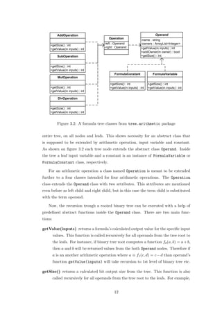 Figure 3.2: A formula tree classes from tree.arithmetic package


entire tree, on all nodes and leafs. This shows necessity for an abstract class that
is supposed to be extended by arithmetic operation, input variable and constant.
As shown on ﬁgure 3.2 each tree node extends the abstract class Operand. Inside
the tree a leaf input variable and a constant is an instance of FormulaVariable or
FormulaConstant class, respectively.

   For an arithmetic operation a class named Operation is meant to be extended
further to a four classes intended for four arithmetic operations. The Operation
class extends the Operand class with two attributes. This attributes are mentioned
even before as left child and right child, but in this case the term child is substituted
with the term operand.

   Now, the recursion trough a rooted binary tree can be executed with a help of
predeﬁned abstract functions inside the Operand class. There are two main func-
tions:

getValue(inputs) returns a formula’s calculated output value for the speciﬁc input
         values. This function is called recursively for all operands from the tree root to
         the leafs. For instance, if binary tree root computes a function f0 (a, b) = a + b,
         then a and b will be returned values from the both Operand nodes. Therefore if
         a is an another arithmetic operation where a ≡ f1 (c, d) = c − d than operand’s
         function getValue(inputs) will take recursion to 1st level of binary tree etc.

getSize() returns a calculated bit output size from the tree. This function is also
         called recursively for all operands from the tree root to the leafs. For example,


                                              12
 
