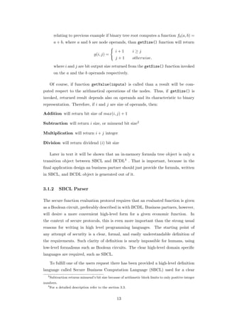 relating to previous example if binary tree root computes a function f0 (a, b) =
         a + b, where a and b are node operands, than getSize() function will return

                                                   i+1         i≥j
                                     g(i, j) =
                                                   j+1         otherwise.

         where i and j are bit output size returned from the getSize() function invoked
         on the a and the b operands respectively.

       Of course, if function getValue(inputs) is called than a result will be com-
puted respect to the arithmetical operations of the nodes. Thus, if getSize() is
invoked, returned result depends also on operands and its characteristic to binary
representation. Therefore, if i and j are size of operands, then:

Addition will return bit size of max(i, j) + 1

Subtraction will return i size, or minuend bit size2

Multiplication will return i + j integer

Division will return dividend (i) bit size

       Later in text it will be shown that an in-memory formula tree object is only a
transition object between SBCL and BCDL3 . That is important, because in the
ﬁnal application design an business partner should just provide the formula, written
in SBCL, and BCDL object is generated out of it.


3.1.2        SBCL Parser

The secure function evaluation protocol requires that an evaluated function is given
as a Boolean circuit, preferably described in with BCDL. Business partners, however,
will desire a more convenient high-level form for a given economic function. In
the context of secure protocols, this is even more important than the strong usual
reasons for writing in high level programming languages. The starting point of
any attempt of security is a clear, formal, and easily understandable deﬁnition of
the requirements. Such clarity of deﬁnition is nearly impossible for humans, using
low-level formalisms such as Boolean circuits. The clear high-level domain speciﬁc
languages are required, such as SBCL.

       To fulﬁll one of the users request there has been provided a high-level deﬁnition
language called Secure Business Computation Language (SBCL) used for a clear
   2
       Subtraction returns minuend’s bit size because of arithmetic block limits to only positive integer
numbers.
  3
    For a detailed description refer to the section 3.3.


                                                    13
 