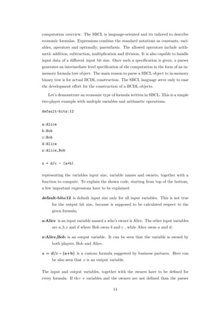 computation overview. The SBCL is language-oriented and its tailored to describe
economic formulas. Expressions combine the standard notations as constants, vari-
ables, operators and optionally, parenthesis. The allowed operators include arith-
metic addition, subtraction, multiplication and division. It is also capable to handle
input data of a diﬀerent input bit size. Once such a speciﬁcation is given, a parser
generates an intermediate level speciﬁcation of the computation in the form of an in-
memory formula tree object. The main reason to parse a SBCL object to in-memory
binary tree is for actual BCDL construction. The SBCL language serve only to ease
the development eﬀort for the construction of a BCDL objects.

   Let’s demonstrate an economic type of formula written in SBCL. This is a simple
two-player example with multiple variables and arithmetic operations:

default-bits:12


a:Alice
b:Bob
c:Bob
d:Alice
x:Alice,Bob


x = d/c - (a+b)

representing the variables input size, variable names and owners, together with a
function to compute. To explain the shown code, starting from top of the bottom,
a few important expressions have to be explained:

default-bits:12 is default input size only for all input variables. This is not true
     for the output bit size, because is supposed to be calculated respect to the
     given formula;

a:Alice is an input variable named a who’s owner is Alice. The other input variables
     are a, b, c and d where Bob owns b and c , while Alice owns a and d;

x:Alice,Bob is an output variable. It can be seen that the variable is owned by
     both players, Bob and Alice;

x = d/c - (a+b) is a custom formula suggested by business partners. Here can
     be also seen that x is an output variable.

The input and output variables, together with the owners have to be deﬁned for
every formula. If th+ e variables and the owners are not deﬁned than the parser

                                         14
 