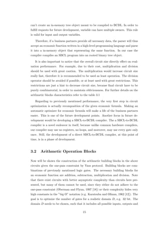 can’t create an in-memory tree object meant to be compiled to BCDL. In order to
fulﬁll requests for future development, variable can have multiple owners. This rule
is valid for input and output variables.

   Therefore, if a business partners provide all necessary data, the parser will thus
accept an economic function written in a high-level programming language and parse
it into a in-memory object that representing the same function. In our case the
compiler compiles an SBCL program into an rooted binary tree object.

   It is also important to notice that the overall circuit size directly eﬀect on eval-
uation performance. For example, due to their cost, multiplication and division
should be used with great caution. The multiplication would increase circuit size
really fast, therefore it is recommended to be used as least operation. The division
operator should be avoided if possible, or at least used with great restrictions. This
restrictions are just a hint to decrease circuit size, because ﬁnal circuit have to be
purely combinatorial, in order to maintain obliviousness. For further details on the
arithmetic blocks characteristics refer to the table 3.1

   Regarding to previously mentioned performance, the very ﬁrst step in circuit
optimization is actually recomposition of the given economic formula. Making an
automatic optimizer for economic formula will make a life of the business partners
easier. This is one of the future development points. Another focus in future de-
velopment would be developing a SBCL-to-BCDL compiler. The a SBCL-to-BCDL
compiler is a novel endeavor in itself, because unlike common hardware compilers,
our compiler may use no registers, no loops, and moreover, may use every gate only
once. Still, the development of a direct SBCL-to-BCDL compiler, at this point of
time, is in a phase of development.



3.2     Arithmetic Operation Blocks

Now will be shown the construction of the arithmetic building blocks in the above
circuits given the one-pass constraint by Yaos protocol. Building blocks are com-
binations of previously mentioned logic gates. The necessary building blocks for
an economic function are addition, subtraction, multiplication and division. Note
that there exist circuits with better asymptotic complexity than circuits here pre-
sented, but many of them cannot be used, since they either do not adhere to the
one-pass constraint (Oberman and Flynn, 1997 [18]) or their complexity hides very
high constants in the ”big O” notation (e.g. Karatsuba and Ofman, 1962 [12]). The
goal is to optimize the number of gates for a realistic domain D, e.g. 32 bit. The
domain D needs to be chosen, such that it includes all possible inputs, outputs and

                                           15
 