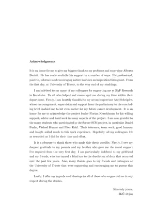Acknowledgments


It is an honor for me to give my biggest thank to my professor and supervisor Alberto
Bartoli. He has made available his support in a number of ways. His professional,
positive, informed and encouraging nature has been an inspiration throughout. From
the ﬁrst day, at University of Trieste, to the very end of my studdings.

   I am indebted to my many of my colleagues for supporting me at SAP Research
in Karslruhe. To all who helped and encouraged me during my time within their
department. Firstly, I am heartily thankful to my second supervisor Axel Schr¨pfer,
                                                                             o
whose encouragement, supervision and support from the preliminary to the conclud-
ing level enabled me to hit even harder for my future career development. It is an
honor for me to acknowledge the project leader Florian Kerschbaum for his willing
support, advice and hard work in many aspects of the project. I am also grateful to
the many students who participated in the Secure SCM project, in particular Daniel
Funke, Vishaal Kumar and Piter Kohl. Their tolerance, team work, good humour
and insight added much to this work experience. Hopefully, all my colleagues felt
as rewarded as I did for their time and eﬀort.

   It is a pleasure to thank those who made this thesis possible. Firstly, I owe my
deepest gratitude to my parents and my brother who gave me the moral support
I’ve required from the very ﬁrst day. I am particularly indebted to my girlfriend
and my friends, who has turned a blind eye to the dereliction of duty that occurred
over the past few years. Also, many thanks goes to my friends and colleagues at
the University of Trieste that were supporting and encouraging me to pursue this
degree.

   Lastly, I oﬀer my regards and blessings to all of those who supported me in any
respect during the studies.

                                                                    Sincerely yours,
                                                                            ´
                                                                        ILIC Dejan
 