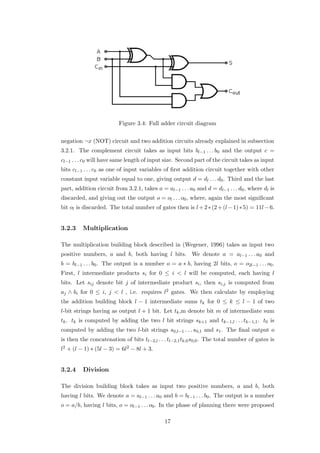 Figure 3.4: Full adder circuit diagram


negation ¬x (NOT) circuit and two addition circuits already explained in subsection
3.2.1. The complement circuit takes as input bits bl−1 . . . b0 and the output c =
cl−1 . . . c0 will have same length of input size. Second part of the circuit takes as input
bits cl−1 . . . c0 as one of input variables of ﬁrst addition circuit together with other
constant input variable equal to one, giving output d = dl . . . d0 . Third and the last
part, addition circuit from 3.2.1, takes a = al−1 . . . a0 and d = dl−1 . . . d0 , where dl is
discarded, and giving out the output o = ol . . . o0 , where, again the most signiﬁcant
bit ol is discarded. The total number of gates then is l + 2 ∗ (2 + (l − 1) ∗ 5) = 11l − 6.


3.2.3    Multiplication

The multiplication building block described in (Wegener, 1996) takes as input two
positive numbers, a and b, both having l bits. We denote a = al−1 . . . a0 and
b = bl−1 . . . b0 . The output is a number o = a ∗ b, having 2l bits, o = o2l−1 . . . o0 .
First, l intermediate products si for 0 ≤ i < l will be computed, each having l
bits. Let sij denote bit j of intermediate product si , then si,j is computed from
aj ∧ bi for 0 ≤ i, j < l , i.e. requires l2 gates. We then calculate by employing
the addition building block l − 1 intermediate sums tk for 0 ≤ k ≤ l − 1 of two
l-bit strings having as output l + 1 bit. Let tk ,m denote bit m of intermediate sum
tk . tk is computed by adding the two l bit strings sk+1 and tk−1,l . . . tk−1,1 . t0 is
computed by adding the two l-bit strings s0,l−1 . . . s0,1 and s1 . The ﬁnal output o
is then the concatenation of bits tl−2,l . . . tl−2,1 tk,0 s0,0 . The total number of gates is
l2 + (l − 1) ∗ (5l − 3) = 6l2 − 8l + 3.


3.2.4    Division

The division building block takes as input two positive numbers, a and b, both
having l bits. We denote a = al−1 . . . a0 and b = bl−1 . . . b0 . The output is a number
o = a/b, having l bits, o = ol−1 . . . o0 . In the phase of planning there were proposed

                                             17
 