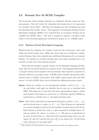 3.3        Formula Tree To BCDL Compiler

The in-memory object formula represents an arithmetic function chosen by busi-
ness partners. But still, before the evaluation this formula has to be represented
as a boolean circuit object. Therefore the language has been developed and used
for describing this boolean circuit. This language is denominated Boolean Circuit
Description Language (BCDL). It is expected that an in-memory formula can be
compiled into BCDL object. This step is required to provide a necessary input
object to the web-based application (described in chapter 4), i.e. a BCDL object.


3.3.1       Boolean Circuit Description Language

Required data for evaluation of a boolean circuit are the circuit gates, their truth
tables and circuit output wires. While this circuit data were enough for a mathe-
matical formula, there were required some additional informations for an economic
formula. To calculate an economic formula input and output variables have to be
owned by at least one of the business partners.

      There had been decided a speciﬁc boolean circuit descriptive language develop-
ment, after the structural analysis of a boolean circuit. This language shall describe
a one-pass boolean circuit together with all necessary data required to represent an
economic function e.g an input owner. A BCDL object contains all necessary infor-
mations about a boolean circuit gates, truth tables, input/output wires and their
owners. As such a BCDL object can be divided into following descriptive parts:

Inputs. There are n inputs, e.g. for each function variable vl where l ∈ {1, . . . , n}.
        As said before, each input (or variable) has its own size sl described with
        SBCL. This input size sl is the size of an array representing an input vl , where
        each element in the array is a circuit wire wu . Therefore, inputs in BCDL are
        represented as a double array i.e. the inputs and their sizes.

Gates. The circuit connections are represented with gates gs where s ∈ {1, . . . , m},
        and the circuit wires wu where u ∈ {1, . . . , k}. Then all gates are represented
        as an array of length m and k is the total number of unique wires in the circuit.
                                                                                 g
        Each element gs inside this array is a gate composed of multiple inputs wi s
                        g
        and one output wos , where i = o and i, o ∈ u. The gate gs is represented as
        an array of circuit wires wu , where ﬁrst wires represents input wires (e.g. two
                g       g                        g
        inputs w0s and w1s ) and the last wire (w2s ) is an output wire. In this thesis
        work, each gate is a two input gate5 .
  5
      The security of the Yao protocol is still not prove for more than two inputs per gate.


                                                  19
 
