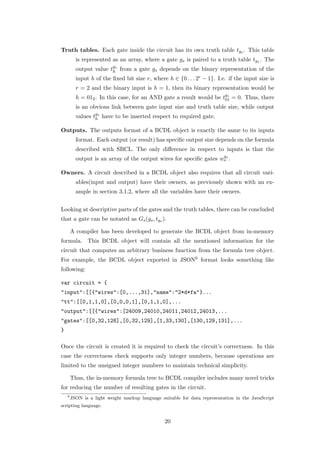 Truth tables. Each gate inside the circuit has its own truth table tgs . This table
          is represented as an array, where a gate gs is paired to a truth table tgs . The
          output value tgs from a gate gs depends on the binary representation of the
                        h
          input h of the ﬁxed bit size r, where h ∈ {0 . . . 2r − 1}. I.e. if the input size is
          r = 2 and the binary input is h = 1, then its binary representation would be
          h = 012 . In this case, for an AND gate a result would be tgs = 0. Thus, there
                                                                     01
          is an obvious link between gate input size and truth table size, while output
          values tgs have to be inserted respect to required gate.
                  h

Outputs. The outputs format of a BCDL object is exactly the same to its inputs
          format. Each output (or result) has speciﬁc output size depends on the formula
          described with SBCL. The only diﬀerence in respect to inputs is that the
                                                                    g
          output is an array of the output wires for speciﬁc gates wos .

Owners. A circuit described in a BCDL object also requires that all circuit vari-
          ables(input and output) have their owners, as previously shown with an ex-
          ample in section 3.1.2, where all the variables have their owners.


Looking at descriptive parts of the gates and the truth tables, there can be concluded
that a gate can be notated as Gs (gs , tgs ).

        A compiler has been developed to generate the BCDL object from in-memory
formula. This BCDL object will contain all the mentioned information for the
circuit that computes an arbitrary business function from the formula tree object.
For example, the BCDL object exported in JSON6 format looks something like
following:

var circuit = {
"input":[[{"wires":[0,...,31],"name":"2*d*fa"}...
"tt":[[0,1,1,0],[0,0,0,1],[0,1,1,0],...
"output":[[{"wires":[24009,24010,24011,24012,24013,...
"gates":[[0,32,128],[0,32,129],[1,33,130],[130,129,131],...
}

Once the circuit is created it is required to check the circuit’s correctness. In this
case the correctness check supports only integer numbers, because operations are
limited to the unsigned integer numbers to maintain technical simplicity.

        Thus, the in-memory formula tree to BCDL compiler includes many novel tricks
for reducing the number of resulting gates in the circuit.
    6
        JSON is a light weight markup language suitable for data representation in the JavaScript
scripting language.


                                                 20
 