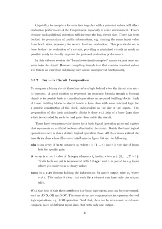 Capability to compile a formula tree together with a constant values will aﬀect
evaluation performance of the Yao protocol, especially in a web environment. That’s
because each additional operation will increase the ﬁnal circuit size. There has been
decided to precalculate all public informations, e.g. sharing the same input value
from both sides, necessary for secure function evaluation. This precalculation is
done before the evaluation of a circuit, providing a minimized circuit as much as
possible ready to directly improve the protocol evaluation performance.

   In this software version the ”formula-to-circuit-compiler” cannot export constant
value into the circuit. However compiling formula tree that contain constant values
will throw an exception informing user about unsupported functionality.


3.3.2    Formula Circuit Composition

To compose a binary circuit there has to be a logic behind when the circuit size start
to increase. A good solution to represent an economic formula trough a boolean
circuit is to provide basic arithmetical operations as prepared building blocks. Each
of these building blocks is stored inside a Java class with some internal logic for
a generic construction of the block, independent on the size of the inputs. The
preparation of this basic arithmetic blocks is done with help of a base Gate class
which is extended by each derived gate class inside the circuit.

   There have been prepared a classes for a basic logical operation gates and a gates
that represents an artiﬁcial boolean value inside the circuit. Beside the basic logical
operations there is also a derived logical operation class. All this classes extend the
base Gate class whose illustrated attributes in ﬁgure 3.6 are the following:

win is an array of Wire instances wi where i ∈ {1 . . . n} and n is the size of input
     bits for speciﬁc gate;

tt array is a truth table of Integer elements tg inside, where g ∈ {0, . . . , 2n − 1}.
     Truth table output is represented with Integer and it is paired to a g input
     where g is inserted as a binary value;

wout is a Wire element holding the information for gate’s output wire wo where
     o = i. This makes it clear that each Gate element can have only one output
     wire.

With the help of this three attributes the basic logic operations can be represented,
such as AND, OR and NOT. The same structure is appropriate to represent derived
logic operations, e.g. XOR operation. Said that, there can be even constructed more
complex gates of diﬀerent input sizes, but with only one output.

                                          21
 