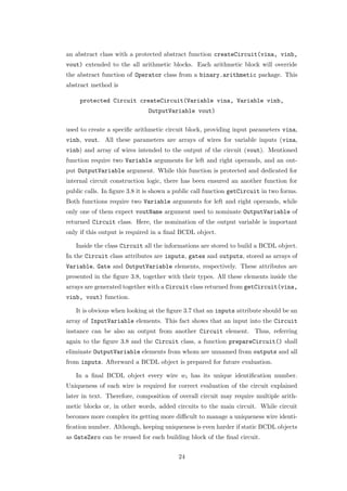 an abstract class with a protected abstract function createCircuit(vina, vinb,
vout) extended to the all arithmetic blocks. Each arithmetic block will override
the abstract function of Operator class from a binary.arithmetic package. This
abstract method is

     protected Circuit createCircuit(Variable vina, Variable vinb,
                              OutputVariable vout)

used to create a speciﬁc arithmetic circuit block, providing input parameters vina,
vinb, vout. All these parameters are arrays of wires for variable inputs (vina,
vinb) and array of wires intended to the output of the circuit (vout). Mentioned
function require two Variable arguments for left and right operands, and an out-
put OutputVariable argument. While this function is protected and dedicated for
internal circuit construction logic, there has been ensured an another function for
public calls. In ﬁgure 3.8 it is shown a public call function getCircuit in two forms.
Both functions require two Variable arguments for left and right operands, while
only one of them expect voutName argument used to nominate OutputVariable of
returned Circuit class. Here, the nomination of the output variable is important
only if this output is required in a ﬁnal BCDL object.

   Inside the class Circuit all the informations are stored to build a BCDL object.
In the Circuit class attributes are inputs, gates and outputs, stored as arrays of
Variable, Gate and OutputVariable elements, respectively. These attributes are
presented in the ﬁgure 3.8, together with their types. All these elements inside the
arrays are generated together with a Circuit class returned from getCircuit(vina,
vinb, vout) function.

   It is obvious when looking at the ﬁgure 3.7 that an inputs attribute should be an
array of InputVariable elements. This fact shows that an input into the Circuit
instance can be also an output from another Circuit element. Thus, referring
again to the ﬁgure 3.8 and the Circuit class, a function prepareCircuit() shall
eliminate OutputVariable elements from whom are unnamed from outputs and all
from inputs. Afterward a BCDL object is prepared for future evaluation.

   In a ﬁnal BCDL object every wire wi has its unique identiﬁcation number.
Uniqueness of each wire is required for correct evaluation of the circuit explained
later in text. Therefore, composition of overall circuit may require multiple arith-
metic blocks or, in other words, added circuits to the main circuit. While circuit
becomes more complex its getting more diﬃcult to manage a uniqueness wire identi-
ﬁcation number. Although, keeping uniqueness is even harder if static BCDL objects
as GateZero can be reused for each building block of the ﬁnal circuit.


                                         24
 