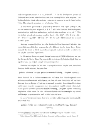 and development process of a JELS circuit9 . I.e. in the development process of
this thesis work a two versions of the Division building blocks were proposed. The
division building block takes as input two positive numbers, a and b , both having
l bits. The output is a number o = a/b, having l bits.

      A ﬁrst circuit performed as proposed by Oberman and Flynn (1997) in [18]
by ﬁrst calculating the reciprocal of b, b−1 , with the iterative Newton-Raphson
approximation, and then performing a multiplication to obtain o = a ∗ b−1 . This
circuit had a total gate number equal to (log2 l − 1) ∗ (2(6l2 − 8l + 3) + 5l − 3) +
6l2 − 8l + 3 = log2 l(12l2 − 11l + 3) − 6l2 + 3l. For an l = 32 the circuit size is equal
to 53647 gates.

      A second proposed building block for division by Kerschbaum and Schr¨pfer has
                                                                          o
reduced the size of the ﬁrst proposal, for a l = 32 input size, by factor three. At the
moment the circuit is still if phase of development, therefore a reader is referred to
the [19] for a detailed explanation.

      In this section the correctness is focused on an overall BCDL object and not just
for the speciﬁc block. Thus, if a requested is to test speciﬁc building block than an
input formula can be just a single arithmetic operator.

      Formula tree object can be used to compute formula output over predeﬁned
function, inside abstract Operand class

  public abstract Integer getValue(HashMap<String, Integer> inputs);

where function call in classes Constant and Variable, that extends Operand class
will return number values, while Operation class call same function for left and right
Operand objects. In case of that one of operands is another Operation object, than
call becomes recursive trough entire tree. Custom input variable objects return their
values go over provided parameter HashMap<String, Integer> inputs containing
all possible values inside the tree. Parameter inputs contains String for key values
and Integer represents value used for this input variable.

      In case of circuit correctness there been provided a fallowing static function inside
Evaluator class

       public static int evaluate(Circuit c, HashMap<String, Integer>
                                             inputs);

requiring Circuit object to evaluate and HashMap for input variables values.
  9
      Abbreviation of the JELS stands for Joint Economic Lot Size explained later in chapter 5.




                                                27
 