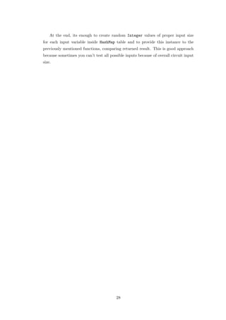 At the end, its enough to create random Integer values of proper input size
for each input variable inside HashMap table and to provide this instance to the
previously mentioned functions, comparing returned result. This is good approach
because sometimes you can’t test all possible inputs because of overall circuit input
size.




                                         28
 