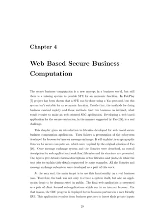 Chapter 4


Web Based Secure Business
Computation

The secure business computation is a new concept in a business world, but still
there is a missing system to provide SFE for an economic function. In FairPlay
[7] project has been shown that a SFE can be done using a Yao protocol, but this
system isn’t suitable for an economic function. Beside that, the methods for doing
business evolved rapidly and these methods tend run business on internet, what
would require to make an web oriented SBC application. Developing a web based
application for the secure evaluation, in the manner suggested by Yao [28], is a real
challenge.

   This chapter gives an introduction to libraries developed for web based secure
business computation application. Then follows a presentation of the subsystem
developed for browser to browser message exchange. It will explain the cryptographic
libraries for secure computation, which were required by the original solution of Yao
[28]. Once message exchange system and the libraries were described, an overall
description for web application (work ﬂow) libraries and its structure are presented.
The ﬁgures give detailed formal descriptions of the libraries and protocols while the
text tries to explain their details supported by some examples. All the libraries and
message exchange subsystem were developed as a part of this work.

   At the very end, the main target is to use this functionality on a real business
case. Therefore, the task was not only to create a system itself, but also an appli-
cation demo to be demonstrated in public. The ﬁnal web application is presented
as a pair of client focused sub-applications which run in an internet browser. For
that reason, the SBC progress is displayed to the business partners in a user friendly
GUI. This application requires from business partners to insert their private inputs


                                         29
 