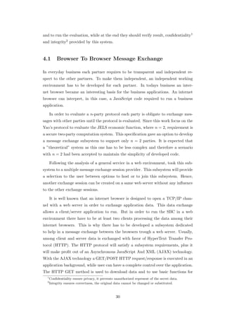 and to run the evaluation, while at the end they should verify result, conﬁdentiality1
and integrity2 provided by this system.



4.1        Browser To Browser Message Exchange

In everyday business each partner requires to be transparent and independent re-
spect to the other partners. To make them independent, an independent working
environment has to be developed for each partner. In todays business an inter-
net browser became an interesting basis for the business applications. An internet
browser can interpret, in this case, a JavaScript code required to run a business
application.

      In order to evaluate a n-party protocol each party is obligate to exchange mes-
sages with other parties until the protocol is evaluated. Since this work focus on the
Yao’s protocol to evaluate the JELS economic function, where n = 2, requirement is
a secure two-party computation system. This speciﬁcation gave an option to develop
a message exchange subsystem to support only n = 2 parties. It is expected that
a ”theoretical” system as this one has to be less complex and therefore a scenario
with n = 2 had been accepted to maintain the simplicity of developed code.

      Following the analysis of a general service in a web environment, took this sub-
system to a multiple message exchange session provider. This subsystem will provide
a selection to the user between options to host or to join this subsystem. Hence,
another exchange session can be created on a same web server without any inﬂuence
to the other exchange sessions.

      It is well known that an internet browser is designed to open a TCP/IP chan-
nel with a web server in order to exchange application data. This data exchange
allows a client/server application to run. But in order to run the SBC in a web
environment there have to be at least two clients processing the data among their
internet browsers. This is why there has to be developed a subsystem dedicated
to help in a message exchange between the browsers trough a web server. Usually,
among client and server data is exchanged with favor of HyperText Transfer Pro-
tocol (HTTP). The HTTP protocol will satisfy a subsystem requirements, plus it
will make proﬁt out of an Asynchronous JavaScript And XML (AJAX) technology.
With the AJAX technology a GET/POST HTTP request/response is executed in an
application background, while user can have a complete control over the application.
The HTTP GET method is used to download data and to use basic functions for
  1
      Conﬁdentiality ensure privacy, it prevents unauthorized represent of the secret data.
  2
      Integrity ensures correctness, the original data cannot be changed or substituted.



                                                  30
 