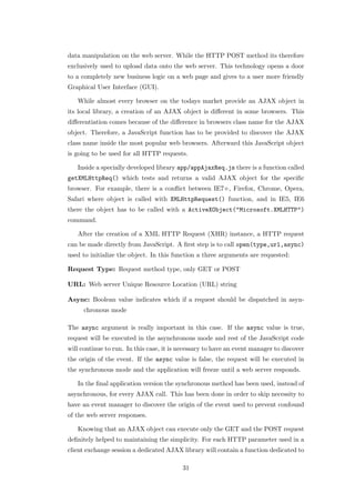data manipulation on the web server. While the HTTP POST method its therefore
exclusively used to upload data onto the web server. This technology opens a door
to a completely new business logic on a web page and gives to a user more friendly
Graphical User Interface (GUI).

   While almost every browser on the todays market provide an AJAX object in
its local library, a creation of an AJAX object is diﬀerent in some browsers. This
diﬀerentiation comes because of the diﬀerence in browsers class name for the AJAX
object. Therefore, a JavaScript function has to be provided to discover the AJAX
class name inside the most popular web browsers. Afterward this JavaScript object
is going to be used for all HTTP requests.

   Inside a specially developed library app/appAjaxReq.js there is a function called
getXMLHttpReq() which tests and returns a valid AJAX object for the speciﬁc
browser. For example, there is a conﬂict between IE7+, Firefox, Chrome, Opera,
Safari where object is called with XMLHttpRequest() function, and in IE5, IE6
there the object has to be called with a ActiveXObject("Microsoft.XMLHTTP")
command.

   After the creation of a XML HTTP Request (XHR) instance, a HTTP request
can be made directly from JavaScript. A ﬁrst step is to call open(type,url,async)
used to initialize the object. In this function a three arguments are requested:

Request Type: Request method type, only GET or POST

URL: Web server Unique Resource Location (URL) string

Async: Boolean value indicates which if a request should be dispatched in asyn-
      chronous mode

The async argument is really important in this case. If the async value is true,
request will be executed in the asynchronous mode and rest of the JavaScript code
will continue to run. In this case, it is necessary to have an event manager to discover
the origin of the event. If the async value is false, the request will be executed in
the synchronous mode and the application will freeze until a web server responds.

   In the ﬁnal application version the synchronous method has been used, instead of
asynchronous, for every AJAX call. This has been done in order to skip necessity to
have an event manager to discover the origin of the event used to prevent confound
of the web server responses.

   Knowing that an AJAX object can execute only the GET and the POST request
deﬁnitely helped to maintaining the simplicity. For each HTTP parameter used in a
client exchange session a dedicated AJAX library will contain a function dedicated to

                                          31
 