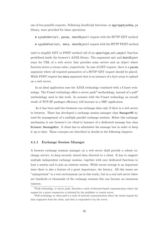 one of two possible requests. Following JavaScript functions, in app/appAjaxReq.js
library, ware provided for these operations

       • ajaxDoGet(url, param, destObject) request with the HTTP GET method

       • ajaxDoPost(url, data, destObject) request with the HTTP POST method

used to simplify GET or POST method call of an open(type,url,async) function
predeﬁned inside the browser’s AJAX library. The arguments url and destObject
stays for URL of a web server that provides some service and an object where
function stores a return value, respectively. In case of GET request, there is a param
argument where all required parameters of a HTTP GET request should be placed.
While POST request has data argument that is an instance of a byte array to upload
on a web server.

       In an ideal application case the AJAX technology combined with a Comet tech-
nology. The Comet technology oﬀers a server push3 methodology, instead of a pull4
methodology used in this work. In scenario with the Comet technology an overall
result of TCP/IP packages eﬃciency will increase in a SBC application.

       As it has been said two browsers can exchange data only if there is a web server
in between. There has developed a exchange session manager class ManagerME in-
tend for management of a multiple parallel exchange sessions. Below this exchange
mechanism is one browser’s (or client’s) instance of a dedicated message box class
Browser.MessageBox. A client has to administer his message box in order to keep
it up to date. These concepts are described in details in the following chapters.


4.1.1       Exchange Session Manager

A browser exchange sessions manager on a web server shall provide a robust ex-
change service, to keep securely stored data directed to a client. It has to support
multiple independent exchange sessions, together with user dedicated functions to
host a session and to join an existent session. While secure storage is an important
issue there is also a feature of a great importance, the latency. All this issues are
”unimportant” in a test environment (as in this work), but in a real web server there
are hundreds or thousands of the exchange sessions this can become an enormous
concern.
   3
       Push technology, or server push, describes a style of Internet-based communication where the
request for a given transaction is initiated by the publisher or central server.
   4
     Pull technology or client pull is a style of network communication where the initial request for
data originates from the client, and then is responded to by the server.



                                                 32
 