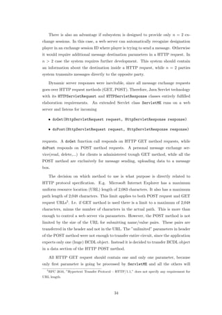 There is also an advantage if subsystem is designed to provide only n = 2 ex-
change sessions. In this case, a web server can automatically recognize designation
player in an exchange session ID where player is trying to send a message. Otherwise
it would require additional message destination parameters in a HTTP request. In
n > 2 case the system requires further development. This system should contain
an information about the destination inside a HTTP request, while n = 2 parties
system transmits messages directly to the opposite party.

      Dynamic server responses were inevitable, since all message exchange requests
goes over HTTP request methods (GET, POST). Therefore, Java Servlet technology
with its HTTPServletRequest and HTTPServletResponse classes entirely fulﬁlled
elaboration requirements. An extended Servlet class ServletME runs on a web
server and listens for incoming

      • doGet(HttpServletRequest request, HttpServletResponse response)

      • doPost(HttpServletRequest request, HttpServletResponse response)

requests. A doGet function call responds on HTTP GET method requests, while
doPost responds on POST method requests. A personal message exchange ser-
vice(read, delete,...) for clients is administered trough GET method, while all the
POST method are exclusively for message sending, uploading data to a message
box.

      The decision on which method to use is what purpose is directly related to
HTTP protocol speciﬁcation. E.g. Microsoft Internet Explorer has a maximum
uniform resource location (URL) length of 2,083 characters. It also has a maximum
path length of 2,048 characters. This limit applies to both POST request and GET
request URLs5 . I.e. if GET method is used there is a limit to a maximum of 2,048
characters, minus the number of characters in the actual path. This is more than
enough to control a web server via parameters. However, the POST method is not
limited by the size of the URL for submitting name/value pairs. These pairs are
transferred in the header and not in the URL. The ”unlimited” parameters in header
of the POST method were not enough to transfer entire circuit, since the application
expects only one (huge) BCDL object. Instead it is decided to transfer BCDL object
in a data section of the HTTP POST method.

      All HTTP GET request should contain one and only one parameter, because
only ﬁrst parameter is going be processed by ServletME and all the others will
  5
      RFC 2616, ”Hypertext Transfer Protocol – HTTP/1.1,” does not specify any requirement for
URL length.



                                              34
 