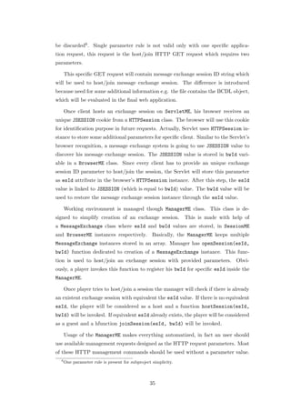be discarded6 . Single parameter rule is not valid only with one speciﬁc applica-
tion request, this request is the host/join HTTP GET request which requires two
parameters.

      This speciﬁc GET request will contain message exchange session ID string which
will be used to host/join message exchange session. The diﬀerence is introduced
because need for some additional information e.g. the ﬁle contains the BCDL object,
which will be evaluated in the ﬁnal web application.

      Once client hosts an exchange session on ServletME, his browser receives an
unique JSESSION cookie from a HTTPSession class. The browser will use this cookie
for identiﬁcation purpose in future requests. Actually, Servlet uses HTTPSession in-
stance to store some additional parameters for speciﬁc client. Similar to the Servlet’s
browser recognition, a message exchange system is going to use JSESSION value to
discover his message exchange session. The JSESSION value is stored in bwId vari-
able in a BrowserME class. Since every client has to provide an unique exchange
session ID parameter to host/join the session, the Servlet will store this parameter
as esId attribute in the browser’s HTTPSession instance. After this step, the esId
value is linked to JSESSION (which is equal to bwId) value. The bwId value will be
used to restore the message exchange session instance through the esId value.

      Working environment is managed though ManagerME class. This class is de-
signed to simplify creation of an exchange session.              This is made with help of
a MessageExchange class where esId and bwId values are stored, in SessionME
and BrowserME instances respectively. Basically, the ManagerME keeps multiple
MessageExchange instances stored in an array. Manager has openSession(esId,
bwId) function dedicated to creation of a MessageExchange instance. This func-
tion is used to host/join an exchange session with provided parameters. Obvi-
ously, a player invokes this function to register his bwId for speciﬁc esId inside the
ManagerME.

      Once player tries to host/join a session the manager will check if there is already
an existent exchange session with equivalent the esId value. If there is no equivalent
esId, the player will be considered as a host and a function hostSession(esId,
bwId) will be invoked. If equivalent esId already exists, the player will be considered
as a guest and a hfunction joinSession(esId, bwId) will be invoked.

      Usage of the ManagerME makes everything automatized, in fact an user should
use available management requests designed as the HTTP request parameters. Most
of these HTTP management commands should be used without a parameter value.
  6
      One parameter rule is present for subproject simplicity.



                                                  35
 