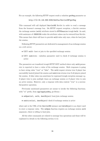 For an example, the fallowing HTTP request sends a valueless getMsg parameter as

               http://10.55.145.XXX:8080/WebYao/ServletME?getMsg

This command will call deployed ServletME Servlet in order to read a message
from the browser’s message box. On HTTP request reception, a Servlet restores
the exchange session (esId) attribute stored in HTTPSession trough bwId. As said,
with assistance of JSESSION cookie the attribute values can be restored from Servlet.
This means that client will have to provide esId value only once, when he host/join
the session.

   Following HTTP parameters are dedicated to management of an exchange session
on a web server:

   • GET: esId - host or join to the speciﬁed exchange session

   • GET: esActive - valueless parameter used to check if exchange session is
      active

The parameters are transfered trough HTTP GET method where only esId param-
eter is expected to have a value of his exchange session. Both responses is going
to have string value ”true” or ”false”. The esId request returns true if player has
successfully hosted/joined the session and esActive returns true if all players joined
the session. A false value can sometimes be expressed trough exception message e.g.
if player tries to join multiple times an exchange session or if player tries to join
an active session. However, only a response with data content ”true” is a success-
ful/positive operation.

   Previously mentioned parameters are meant to invoke the following functions,
with ”es” preﬁx, from app/appAjaxReq.js library :

   • esOpen(url, esId, destObject) host/join exchange session

   • esActive(url, destObject) check if exchange session is active

where url is the URL of the ServletME instance and detsObject is an object used
to store a response value. The esOpen function requires an exchange session esId
argument, client is willing to host/join.

   All the other commands are related to message box operations and those will be
explained in details in the following section 4.1.2.




                                            36
 
