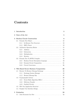 Contents

1 Introduction                                                                          3

2 State of the Art                                                                      5

3 Boolean Circuit Construction                                                          8
  3.1   Formula Tree Object . . . . . . . . . . . . . . . . . . . . . . . . . . .      10
        3.1.1   In-Memory Tree Structure . . . . . . . . . . . . . . . . . . . .       10
        3.1.2   SBCL Parser . . . . . . . . . . . . . . . . . . . . . . . . . . .      13
  3.2   Arithmetic Operation Blocks . . . . . . . . . . . . . . . . . . . . . .        15
        3.2.1   Addition . . . . . . . . . . . . . . . . . . . . . . . . . . . . . .   16
        3.2.2   Subtraction . . . . . . . . . . . . . . . . . . . . . . . . . . . .    16
        3.2.3   Multiplication . . . . . . . . . . . . . . . . . . . . . . . . . . .   17
        3.2.4   Division . . . . . . . . . . . . . . . . . . . . . . . . . . . . . .   17
  3.3   Formula Tree To BCDL Compiler . . . . . . . . . . . . . . . . . . . .          19
        3.3.1   Boolean Circuit Description Language . . . . . . . . . . . . .         19
        3.3.2   Formula Circuit Composition . . . . . . . . . . . . . . . . . .        21
        3.3.3   Circuit Correctness . . . . . . . . . . . . . . . . . . . . . . . .    26

4 Web Based Secure Business Computation                                                29
  4.1   Browser To Browser Message Exchange . . . . . . . . . . . . . . . .            30
        4.1.1   Exchange Session Manager . . . . . . . . . . . . . . . . . . .         32
        4.1.2   Browser Message Box . . . . . . . . . . . . . . . . . . . . . .        37
  4.2   Cryptographic Library . . . . . . . . . . . . . . . . . . . . . . . . . .      39
        4.2.1   Secure Hash Algorithm SHA-1 . . . . . . . . . . . . . . . . .          41
        4.2.2   Oblivious Transfer . . . . . . . . . . . . . . . . . . . . . . . .     42
        4.2.3   Garbled Circuits . . . . . . . . . . . . . . . . . . . . . . . . .     46
  4.3   Web Yao Application Structure . . . . . . . . . . . . . . . . . . . . .        51
  4.4   Graphic User Interface Design . . . . . . . . . . . . . . . . . . . . . .      56

5 Evaluation                                                                           58
  5.1   Joint Economic Lot Size . . . . . . . . . . . . . . . . . . . . . . . . .      58

                                           1
 