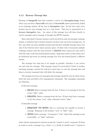 4.1.2      Browser Message Box

Starting at ManagerME class that contains a vector of a MessageExchange classes
where you can ﬁnd a SessionME and array of BrowserME classes particularly linked
to an exchange session, all the way to MessageBox class. As has been said, every
browser has its own message box on a web server. This box is represented as a
Browser.MessageBox class. An owner of this message box will have beneﬁt to
receive messages and to manage it through the HTTP requests.

   Since each client’s browser instance can be involved in only one message exchange
session, it indicates that a browser instance can have only one active message box. In
fact, any client can open multiple sessions and therefore multiple message boxes, but
only if the browsers don’t share memory space. If client tries to host/join multiple
exchange sessions with the same browser a JSESSION value remain the same and it
will refer only to the last hosted/joined session. Important notice is that client can’t
go backward and reuse an existing message box if he has hosted/joined a diﬀerent
session.

   The message box class has to be simple as possible, therefore it can receive
one and only one message. This message cannot be overwritten if there is another
incoming message, instead the mail box owner have to read the message ﬁrst and
than to execute command that will delete the message.

   The message box has to be managed and messages should be sent by client, hence
there has been provided a few management commands. The managing commands
are following:

   • Received message

           1. READ: Read a message from the box. If there is no message in the box
             return ”false” value.
           2. DELETE: Delete a message from the box. If there had been a message
             in the box return ”true” value, otherwise return ”false”.

   • Intended message

           1. REQUEST TO SEND: Ask is a receiving box capable to receive a
             message. Response is the boolean ”true” or ”false” value
           2. SEND: Send a message. A response is ”true” value if the message is sent
             successfully , or ”false” otherwise.

where all the commands are obvious except the ”request to send” command. If client
pi wants to send a message to pj , where i = j, ﬁrstly he should send a ”request to

                                            37
 