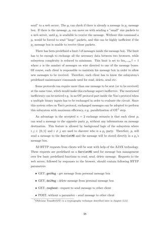 send” to a web server. The pi can check if there is already a message in pj message
box. If there is the message, pi can move on with sending a ”small” size packets to
a web server, until pj is available to receive the message. Without this command a
pi would be forced to send ”large” packets, and this can be highly ineﬃcient if the
pj message box is unable to receive those packets.

      There has been predeﬁned a limit l of messages inside the message box. The limit
has to be enough to exchange all the necessary data between two browsers, while
subsystem complexity is reduced to minimum. This limit is set to limx→∞ l = 1
where x is the number of messages on wire directed to one of the message boxes.
Of course, each client is responsible to maintain his message box in order to allow
new messages to be received. Therefore, each client has to know the subsystem’s
predeﬁned maintenance commands used for read, delete, send etc.

      Some protocols can require more than one message to be sent (or to be received)
at the same time, which would make this exchange aspect ineﬀective. The mentioned
ineﬃciency can be noticed e.g. in an OT protocol part inside the Yao’s protocol when
a multiple binary inputs has to be exchanged in order to evaluate the circuit. Since
this system relies on Yao’s protocol, exchanged messages can be adopted to perform
this subsystem with maximum eﬃciency, e.g. parallelization of OT7 step.

      An advantage in the accepted n = 2 exchange scenario is that each client pi
can send a message to the opposite party pj without any informations on message
destination. This feature is allowed by background logic of the subsystem where
i, j ∈ {0, 1} and i = j are used to discover who is a pj party. Therefore, pi will
send a message to the ServletME and the message will be stored directly in a pj ’s
message box.

      All HTTP requests from clients will be sent with help of the AJAX technology.
These requests are predeﬁned on a ServletME used for message box management
over few basic predeﬁned functions to read, send, delete message. Requests to the
web server, followed by responses to the browser, should contain following HTTP
parameters:

      • GET, getMsg - get message from personal message box

      • GET, delMsg - delete message from personal message box

      • GET, reqSend - request to send message to other client

      • POST, without a parameter - send message to other client
  7
      Oblivious Transfer(OT) is a cryptography technique described later in chapter 4.2.2




                                                 38
 