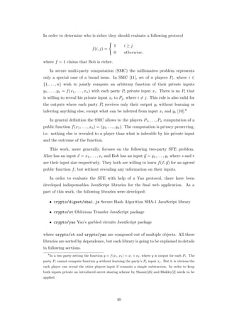 In order to determine who is richer they should evaluate a following protocol

                                                   1        i≥j
                                    f (i, j) =
                                                   0        otherwise.

where f = 1 claims that Bob is richer.

       In secure multi-party computation (SMC) the millionaires problem represents
only a special case of a broad issue. In SMC [11], set of n players Pi , where i ∈
{1, . . . , n} wish to jointly compute an arbitrary function of their private inputs
y1 , . . . , yn = f (x1 , . . . , xn ) with each party Pi private input xi . There is no Pi that
is willing to reveal his private input xi to Pj , where i = j. This rule is also valid for
the outputs where each party Pi receives only their output yi without learning or
inferring anything else, except what can be inferred from input xi and yi [10].8

       In general deﬁnition the SMC allows to the players P1 , . . . , Pn computation of a
public function f (x1 , . . . , xn ) = (y1 , . . . , yn ). The computation is privacy preserving,
i.e. nothing else is revealed to a player than what is inferable by his private input
and the outcome of the function.

       This work, more generally, focuses on the following two-party SFE problem.
Alice has an input x = x1 , . . . , xs and Bob has an input y = y1 , . . . , yr where s and r
are their input size respectively. They both are willing to learn f (x, y) for an agreed
public function f , but without revealing any information on their inputs.

       In order to evaluate the SFE with help of a Yao protocol, there have been
developed indispensables JavaScript libraries for the ﬁnal web application. As a
part of this work, the following libraries were developed:

       • crypto/digest/sha1.js Secure Hash Algorithm SHA-1 JavaScript library

       • crypto/ot Oblivious Transfer JavaScript package

       • crypto/yao Yao’s garbled circuits JavaScript package

where crypto/ot and crypto/yao are composed out of multiple objects. All these
libraries are sorted by dependence, but each library is going to be explained in details
in following sections.
   8
       In a two party setting the function y = f (x1 , x2 ) = x1 + x2 , where y is output for each Pi . The
party Pi cannot compute function y without learning the party’s Pj input xj . But it is obvious the
each player can reveal the other players input if commits a simple subtraction. In order to keep
both inputs private an introduced secret sharing scheme by Shamir[25] and Blakley[2] needs to be
applied.




                                                       40
 