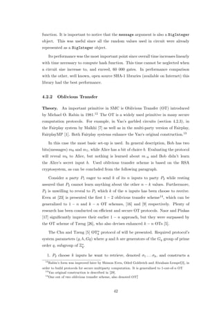function. It is important to notice that the message argument is also a BigInteger
object. This was useful since all the random values used in circuit were already
represented as a BigInteger object.

       Its performance was the most important point since overall time increases linearly
with time necessary to compute hash function. This time cannot be neglected when
a circuit size increase to, and exceed, 60 000 gates. In performance comparison
with the other, well known, open source SHA-1 libraries (available on Internet) this
library had the best performance.


4.2.2       Oblivious Transfer

Theory.        An important primitive in SMC is Oblivious Transfer (OT) introduced
by Michael O. Rabin in 1981.12 The OT is a widely used primitive in many secure
computation protocols. For example, in Yao’s garbled circuits (section 4.2.3), in
the Fairplay system by Malkhi [7] as well as in the multi-party version of Fairplay,
FairplayMP [1]. Both Fairplay systems enhance the Yao‘s original construction.13

       In this case the most basic set-up is used. In general description, Bob has two
bits(messages) m0 and m1 , while Alice has a bit of choice b. Evaluating the protocol
will reveal mb to Alice, but nothing is learned about m¬b and Bob didn’t learn
the Alice’s secret input b. Used oblivious transfer scheme is based on the RSA
cryptosystem, as can be concluded from the following paragraph.

       Consider a party P1 eager to send k of its n inputs to party P2 while resting
assured that P2 cannot learn anything about the other n − k values. Furthermore,
P2 is unwilling to reveal to P1 which k of the n inputs has been choose to receive.
Even at [23] is presented the ﬁrst 1 − 2 oblivious transfer scheme14 , which can be
generalized to 1 − n and k − n OT schemes, [16] and [9] respectively. Plenty of
research has been conducted on eﬃcient and secure OT protocols. Naor and Pinkas
[17] signiﬁcantly improve their earlier 1 − n approach, but they were surpassed by
the OT scheme of Tzeng [26], who also devises enhanced k − n OTs [5].

       The Chu and Tzeng [5] OTn protocol of will be presented. Required protocol’s
                               k
system parameters (g, h, Gq) where g and h are generators of the Gq group of prime
order q, subgroup of Z∗ .
                      q

   1. P2 choose k inputs he want to retrieve, denoted σ1 . . . σk , and constructs a
  12
       Rabin’s form was improved later by Shimon Even, Oded Goldreich and Abraham Lempel[3], in
order to build protocols for secure multiparty computation. It is generalized to 1-out-of-n OT
  13
     Yao original construction is described in [29].
  14
     One out of two oblivious transfer scheme, also denoted OT21




                                               42
 