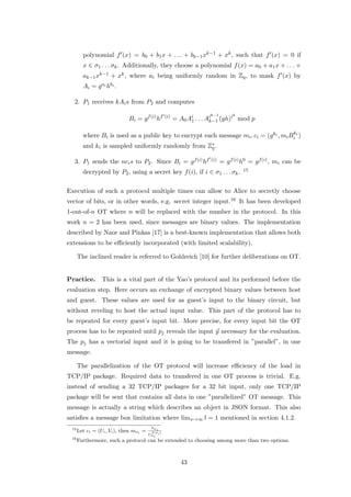 polynomial f (x) = b0 + b1 x + . . . + bk−1 xk−1 + xk , such that f (x) = 0 if
        x ∈ σ1 . . . σk . Additionally, they choose a polynomial f (x) = a0 + a1 x + . . . +
        ak−1 xk−1 + xk , where ai being uniformly random in Zq , to mask f (x) by
        Ai = g ai hbi .

  2. P1 receives kAi s from P2 and computes
                                                                     k−1         k
                             Bi = g f (i) hf      (i)
                                                        = A0 Ai . . . Ak−1 (gh)i mod p
                                                              1
                                                                       i


                                                                                       k
        where Bi is used as a public key to encrypt each message mi , ci = (g ki , mi Bi i )
        and ki is sampled uniformly randomly from Z∗ .
                                                   q

  3. P1 sends the nci s to P2 . Since Bi = g f (i) hf                 (i)   = g f (i) h0 = g f (i) , mi can be
        decrypted by P2 , using a secret key f (i), if i ∈ σ1 . . . σk .             15



Execution of such a protocol multiple times can allow to Alice to secretly choose
vector of bits, or in other words, e.g. secret integer input.16 It has been developed
1-out-of-n OT where n will be replaced with the number in the protocol. In this
work n = 2 has been used, since messages are binary values. The implementation
described by Naor and Pinkas [17] is a best-known implementation that allows both
extensions to be eﬃciently incorporated (with limited scalability).

      The inclined reader is referred to Goldreich [10] for further deliberations on OT.


Practice.        This is a vital part of the Yao’s protocol and its performed before the
evaluation step. Here occurs an exchange of encrypted binary values between host
and guest. These values are used for as guest’s input to the binary circuit, but
without reveling to host the actual input value. This part of the protocol has to
be repeated for every guest’s input bit. More precise, for every input bit the OT
process has to be repeated until pj reveals the input y necessary for the evaluation.
The pj has a vectorial input and it is going to be transfered in ”parallel”, in one
message.

      The parallelization of the OT protocol will increase eﬃciency of the load in
TCP/IP package. Required data to transfered in one OT process is trivial. E.g.
instead of sending a 32 TCP/IP packages for a 32 bit input, only one TCP/IP
package will be sent that contains all data in one ”parallelized” OT message. This
message is actually a string which describes an object in JSON format. This also
satisﬁes a message box limitation where limx→∞ l = 1 mentioned in section 4.1.2.
 15                                      Vσi
      Let ci = (Ui , Vi ), then mσi =    f (σ )
                                        Uσ i i
 16
      Furthermore, such a protocol can be extended to choosing among more than two options.



                                                           43
 