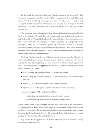 In this work the 1-out-of-n Oblivious Transfer technique has been used. This
technique is designed for only 2 parties. These two parties will be called host and
guest. The host is oﬀering n messages mi , where i ∈ {0, . . . , n − 1} and n ≥ 2.
The guest uses his choice value c to discover one, and only one, message mc without
reveling c to the host. The value of n in this work will be n = 2 for only two bits
m0 and m1 .

   The functions for serialization and deserialization of private key and public key
have to be provided. A public key will be generated from a dedicated function of
private key object. This public key has to be transmitted over the network to a guest.
Once oblivious transfer start, the guest should own a public key and cipher for every
message. All this data is stored in a public key object and the idea is to transfer
serialized objects (except actual private key) in JSON format. This ability has to be
provided for further development i.e. trying to make smoother data communication
between two diﬀerent types of systems.

   To bring this into practice the oblivious transfer scheme must be followed. It
relies on the RSA cryptosystem, thus private and public key objects were developed.
All objects from following listing are used to contrive oblivious transfer process to
run. This library’s path is crypto/ot and its also a JavaScript library where every
object contains ”ot” preﬁx:

   • otPrivateKey.js is used to create OT private key object

   • otPublicKey.js is used to generate OT public key object out of speciﬁc pri-
     vate key

   • otHost.js is an OT host object which provide messages

   • otGuest.js is an OT guest object which should choose a message

   • crypto/ot/par is OT parallelization library

        – otHostPar.js is similar to an array of otHost objects
        – otGuestPar.js is similar to an array of otGuest objects

where objects from crypto/ot/par package were developed as an expansion to
crypto/ot objects. From this libraries it can be clearly noticed that technique relies
on RSA cryptosystem. The cryptosystem instances are automatically used by inner
functions in the host/guest objects. All previously listed objects from crypto/ot
package are developed as the part of this work.

   Key objects for an application are OTHost whose constructor requires an array
of messages to be chosen, as

                                         44
 
