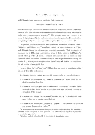function OTHost(messages, csr),

and OTGuest whose constructor requires a choice index, as

                             function OTGuest(choice, csr),

from the messages array in the OTHost constructor. Both cases require a csr argu-
ment as well. This argument is a CSRandom object internally used as a cryptograph-
ically secure random number generator17 . The messages array m0 , . . . , mn−1 is an
array of BigInteger objects, while the choice c is an integer value. Reason to chose
a BigInteger object as a message will be explained later on in section 4.2.3.

       To provide parallelization there were introduced additional JavaScript objects
OTHostPar and OTGuestPar. These classes contain the same constructors as OTHost
and OTGuest classes, but with arrayed requested arguments. That is a matrix of
messages mji in OTHostPar object and an array of choice values cj in OTGuestPar
object, where j is the OT index. The inner functions are also the same, the only
deference is that parallelized object will have an array to process instead of only one
object. E.g. private/public key generation for only one OT process i.e. every input
bit will require private/public key.

       In next listing the ”oth” and ”otg” OT functions are sorted by steps in execution
process (refereed to host/guest):

   1. OTHost’s function othGetPublicKey() returns public key intended to guest

   2. OTGuest’s function otgSetPublicKey(otPubKeyString) stores public key out
         of string received from host

   3. OTGuest’s function otgEncodeChoice(toJson) return guest’s encoded choice
         intended to host, where toJson is a boolean value used to request response in
         stringiﬁed JSON format

   4. OTHost’s function othCreateCiphers(encodedChoice, toJson) creates mes-
         sages ciphers out of guest’s encoded choice

   5. OTGuest’s function otgDecryptChoice(ciphers, cipherRandom) decrypts cho-
         sen message from received ciphers18
  17
       A cryptographically secure random numbers are crucial in cryptography and therefore a
CSRandom class is ”imagined” as their generator. The CSRandom is an important object and it
is described in appendix A.
   18
      A inclined reader is refereed to [17] for description of cipherRandom value.




                                                 45
 