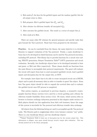 4. Bob sends g , the keys for his garbled inputs and the random (garble) bits for
         all output wires to Alice.

                                               0       1
   5. Bob prepares Alice’s garbled input bits kwA and kwA .

                                                          x
   6. Alice obtains via oblivious transfer all encrypted kwA .
                                                            A


   7. Alice executes the garbled circuit. The result is a vector of output bits y .

   8. Alice sends y to Bob.

       There are many other SC schemes for general purposes and speciﬁc tasks that
goes beyond the Yao‘s protocol. Those have been proposed in the literature.


Practice.        As can be concluded from the theory, the main objective is to develop
libraries to support evaluation of the Yao protocol. Firstly, a main JavaScript li-
brary has to be developed in which functions can be used for Yao protocol execution,
excluding OT protocol. This library has to provide functions for a circuit wire cod-
ing, PEGTT generation, Output Translation Table23 (OTT) generation and circuit
evaluation. Secondly, two JavaScript objects have to be developed intended to host
and guest, or Bob and Alice respectively. These classes should use functions from
the main library to accomplish their protocol requirements. The guest will evaluate
the circuit will expect from host to send encrypted (garbled) circuit, host’s garbled
inputs and decryption key for the output bits, or OTT.

       For example, host object has to be able to create encrypted circuit out of BCDL
object and to pack all necessary data in order to transfer to guest Yao object. From
here Yao guest object should be able to unpack the received data and to evaluate
the garbled circuit once OT process is completed.

       This system requires, as mentioned in previous chapters, a symmetric crypto-
graphic function library (section 4.2.1) used for a circuit garbling and a library for
oblivious transfer feasibility (from section 4.2.2). Of course, whole system relies on
browser to browser exchange subsystem presented in this chapter under section 4.1.
Both players should run this application from their web browsers, hence the usage
of this system is inevitable for Yao protocol and oblivious transfer data exchange.

       All objects from the following listing are used to accomplish speciﬁc Yao protocol
tasks. The libraries path is crypto/yao where every instance contains ”yao” preﬁx.
There is a one JavaScript library and two JavaScript objects:
  23
       Output Translation Table is some sort of decryption key for the circuits output bits. This
information is obligate, since guest should decrypt circuit’s output after evaluation. This was
already pointed out in the theory paragraph.


                                                49
 