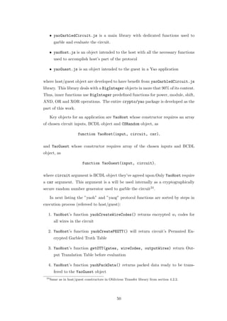 • yaoGarbledCircuit.js is a main library with dedicated functions used to
        garble and evaluate the circuit.

      • yaoHost.js is an object intended to the host with all the necessary functions
        used to accomplish host’s part of the protocol

      • yaoGuest.js is an object intended to the guest in a Yao application

where host/guest object are developed to have beneﬁt from yaoGarbledCircuit.js
library. This library deals with a BigInteger objects in more that 90% of its content.
Thus, inner functions use BigInteger predeﬁned functions for power, module, shift,
AND, OR and XOR operations. The entire crypto/yao package is developed as the
part of this work.

      Key objects for an application are YaoHost whose constructor requires an array
of chosen circuit inputs, BCDL object and CSRandom object, as

                        function YaoHost(input, circuit, csr),

and YaoGuest whose constructor requires array of the chosen inputs and BCDL
object, as

                           function YaoGuest(input, circuit),

where circuit argument is BCDL object they’ve agreed upon.Only YaoHost require
a csr argument. This argument is a will be used internally as a cryptographically
secure random number generator used to garble the circuit24 .

      In next listing the ”yaoh” and ”yaog” protocol functions are sorted by steps in
execution process (refereed to host/guest):

  1. YaoHost’s function yaohCreateWireCodes() returns encrypted wi codes for
        all wires in the circuit

  2. YaoHost’s function yaohCreatePEGTT() will return circuit’s Permuted En-
        crypted Garbled Truth Table

  3. YaoHost’s function getOTT(gates, wireCodes, outputWires) return Out-
        put Translation Table before evaluation

  4. YaoHost’s function yaohPackData() returns packed data ready to be trans-
        fered to the YaoGuest object
 24
      Same as in host/guest constructors in Oblivious Transfer library from section 4.2.2.




                                                 50
 