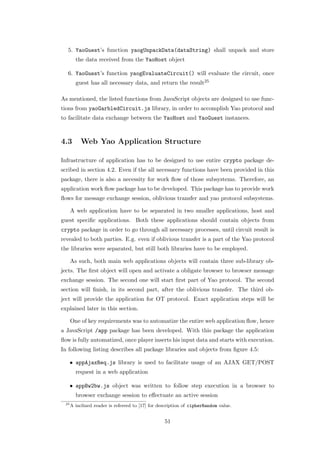 5. YaoGuest’s function yaogUnpackData(dataString) shall unpack and store
        the data received from the YaoHost object

  6. YaoGuest’s function yaogEvaluateCircuit() will evaluate the circuit, once
        guest has all necessary data, and return the result25

As mentioned, the listed functions from JavaScript objects are designed to use func-
tions from yaoGarbledCircuit.js library, in order to accomplish Yao protocol and
to facilitate data exchange between the YaoHost and YaoGuest instances.



4.3        Web Yao Application Structure

Infrastructure of application has to be designed to use entire crypto package de-
scribed in section 4.2. Even if the all necessary functions have been provided in this
package, there is also a necessity for work ﬂow of those subsystems. Therefore, an
application work ﬂow package has to be developed. This package has to provide work
ﬂows for message exchange session, oblivious transfer and yao protocol subsystems.

      A web application have to be separated in two smaller applications, host and
guest speciﬁc applications. Both these applications should contain objects from
crypto package in order to go through all necessary processes, until circuit result is
revealed to both parties. E.g. even if oblivious transfer is a part of the Yao protocol
the libraries were separated, but still both libraries have to be employed.

      As such, both main web applications objects will contain three sub-library ob-
jects. The ﬁrst object will open and activate a obligate browser to browser message
exchange session. The second one will start ﬁrst part of Yao protocol. The second
section will ﬁnish, in its second part, after the oblivious transfer. The third ob-
ject will provide the application for OT protocol. Exact application steps will be
explained later in this section.

      One of key requirements was to automatize the entire web application ﬂow, hence
a JavaScript /app package has been developed. With this package the application
ﬂow is fully automatized, once player inserts his input data and starts with execution.
In following listing describes all package libraries and objects from ﬁgure 4.5:

      • appAjaxReq.js library is used to facilitate usage of an AJAX GET/POST
        request in a web application

      • appBw2bw.js object was written to follow step execution in a browser to
        browser exchange session to eﬀectuate an active session
 25
      A inclined reader is refereed to [17] for description of cipherRandom value.


                                                  51
 