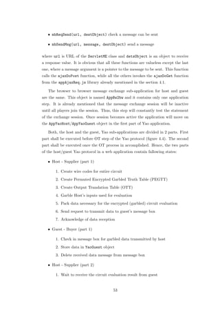 • mbReqSend(url, destObject) check a message can be sent

   • mbSendMsg(url, message, destObject) send a message

where url is URL of the ServletME class and detsObject is an object to receive
a response value. It is obvious that all these functions are valueless except the last
one, where a message argument is a pointer to the message to be sent. This function
calls the ajaxDoPost function, while all the others invokes the ajaxDoGet function
from the appAjaxReq.js library already mentioned in the section 4.1.

   The browser to browser message exchange sub-application for host and guest
are the same. This object is named AppBw2bw and it contains only one application
step. It is already mentioned that the message exchange session will be inactive
until all players join the session. Thus, this step will constantly test the statement
of the exchange session. Once session becomes active the application will move on
the AppYaoHost/AppYaoGuest object in the ﬁrst part of Yao application.

   Both, the host and the guest, Yao sub-applications are divided in 2 parts. First
part shall be executed before OT step of the Yao protocol (ﬁgure 4.4). The second
part shall be executed once the OT process in accomplished. Hence, the two parts
of the host/guest Yao protocol in a web application contain fallowing states:

   • Host - Supplier (part 1)

        1. Create wire codes for entire circuit
        2. Create Permuted Encrypted Garbled Truth Table (PEGTT)
        3. Create Output Translation Table (OTT)
        4. Garble Host’s inputs used for evaluation
        5. Pack data necessary for the encrypted (garbled) circuit evaluation
        6. Send request to transmit data to guest’s message box
        7. Acknowledge of data reception

   • Guest - Buyer (part 1)

        1. Check in message box for garbled data transmitted by host
        2. Store data in YaoGuest object
        3. Delete received data message from message box

   • Host - Supplier (part 2)

        1. Wait to receive the circuit evaluation result from guest


                                         53
 