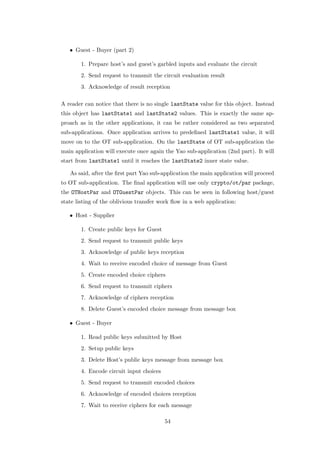 • Guest - Buyer (part 2)

        1. Prepare host’s and guest’s garbled inputs and evaluate the circuit
        2. Send request to transmit the circuit evaluation result
        3. Acknowledge of result reception

A reader can notice that there is no single lastState value for this object. Instead
this object has lastState1 and lastState2 values. This is exactly the same ap-
proach as in the other applications, it can be rather considered as two separated
sub-applications. Once application arrives to predeﬁned lastState1 value, it will
move on to the OT sub-application. On the lastState of OT sub-application the
main application will execute once again the Yao sub-application (2nd part). It will
start from lastState1 until it reaches the lastState2 inner state value.

   As said, after the ﬁrst part Yao sub-application the main application will proceed
to OT sub-application. The ﬁnal application will use only crypto/ot/par package,
the OTHostPar and OTGuestPar objects. This can be seen in following host/guest
state listing of the oblivious transfer work ﬂow in a web application:

   • Host - Supplier

        1. Create public keys for Guest
        2. Send request to transmit public keys
        3. Acknowledge of public keys reception
        4. Wait to receive encoded choice of message from Guest
        5. Create encoded choice ciphers
        6. Send request to transmit ciphers
        7. Acknowledge of ciphers reception
        8. Delete Guest’s encoded choice message from message box

   • Guest - Buyer

        1. Read public keys submitted by Host
        2. Setup public keys
        3. Delete Host’s public keys message from message box
        4. Encode circuit input choices
        5. Send request to transmit encoded choices
        6. Acknowledge of encoded choices reception
        7. Wait to receive ciphers for each message

                                          54
 
