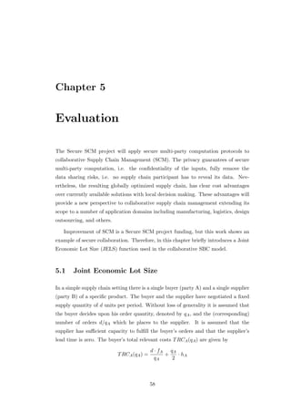 Chapter 5


Evaluation

The Secure SCM project will apply secure multi-party computation protocols to
collaborative Supply Chain Management (SCM). The privacy guarantees of secure
multi-party computation, i.e. the conﬁdentiality of the inputs, fully remove the
data sharing risks, i.e. no supply chain participant has to reveal its data. Nev-
ertheless, the resulting globally optimized supply chain, has clear cost advantages
over currently available solutions with local decision making. These advantages will
provide a new perspective to collaborative supply chain management extending its
scope to a number of application domains including manufacturing, logistics, design
outsourcing, and others.

   Improvement of SCM is a Secure SCM project funding, but this work shows an
example of secure collaboration. Therefore, in this chapter brieﬂy introduces a Joint
Economic Lot Size (JELS) function used in the collaborative SBC model.



5.1     Joint Economic Lot Size

In a simple supply chain setting there is a single buyer (party A) and a single supplier
(party B) of a speciﬁc product. The buyer and the supplier have negotiated a ﬁxed
supply quantity of d units per period. Without loss of generality it is assumed that
the buyer decides upon his order quantity, denoted by qA , and the (corresponding)
number of orders d/qA which he places to the supplier. It is assumed that the
supplier has suﬃcient capacity to fulﬁll the buyer’s orders and that the supplier’s
lead time is zero. The buyer’s total relevant costs T RCA (qA ) are given by

                                            d · fA qA
                            T RCA (qA ) =         +   · hA
                                              qA    2



                                            58
 