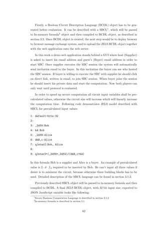 Firstly, a Boolean Circuit Description Language (BCDL) object has to be gen-
erated before evaluation. It can be described with a SBCL1 , which will be parsed
to In-memory formula2 object and then compiled to BCDL object, as described in
section 3.3. Once BCDL object is created, the next step would be to deploy browser
to browser message exchange system, and to upload the JELS BCDL object together
with the web application onto the web server.

         In this work a demo web application stands behind a GUI where host (Supplier)
is asked to insert his email address and guest’s (Buyer) email address in order to
start SBC. Once supplier executes the SBC session the system will automatically
send invitation email to the buyer. In this invitation the buyer can see who hosted
the SBC session. If buyer is willing to execute the SBC with supplier he should click
on direct link, written in email, to join SBC session. When buyer joins the session
he should insert his private data and start the computation. Now both players can
only wait until protocol is evaluated.

         In order to speed up secure computation all circuit input variables shall be pre-
calculated values, otherwise the circuit size will increase which will linearly increase
the computation time. Following code demonstrates JELS model described with
SBCL for precalculated input values:

1: default-bits:32
2:
3: _2dfA:Bob
4: hA:Bob
5: _2dfB:Alice
6: dhB_c:Alice
7: qJstar2:Bob, Alice
8:
9: qJstar2=(_2dfB+_2dfA)/(dhB_c+hA)

In this formula Bob is a supplier and Alice is a buyer. An example of precalculated
value is 2 · d · fA required to be inserted by Bob. He can’t input all three values if
desire is to minimize the circuit, because otherwise three building blocks has to be
used. Detailed description of the SBCL language can be found in section 3.1.2.

         Previously described SBCL object will be parsed to in-memory formula and then
compiled to BCDL. A ﬁnal JELS BCDL object, with 32 bit input size, exported to
JSON JavaScript variable looks like following:
     1
         Secure Business Computation Language is described in section 3.1.2
     2
         In-memory formula is described in section 3.1.



                                                   62
 