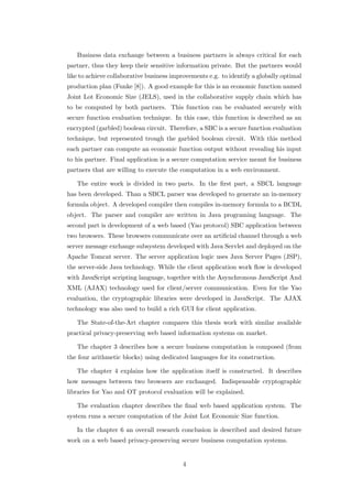 Business data exchange between a business partners is always critical for each
partner, thus they keep their sensitive information private. But the partners would
like to achieve collaborative business improvements e.g. to identify a globally optimal
production plan (Funke [8]). A good example for this is an economic function named
Joint Lot Economic Size (JELS), used in the collaborative supply chain which has
to be computed by both partners. This function can be evaluated securely with
secure function evaluation technique. In this case, this function is described as an
encrypted (garbled) boolean circuit. Therefore, a SBC is a secure function evaluation
technique, but represented trough the garbled boolean circuit. With this method
each partner can compute an economic function output without revealing his input
to his partner. Final application is a secure computation service meant for business
partners that are willing to execute the computation in a web environment.

   The entire work is divided in two parts. In the ﬁrst part, a SBCL language
has been developed. Than a SBCL parser was developed to generate an in-memory
formula object. A developed compiler then compiles in-memory formula to a BCDL
object. The parser and compiler are written in Java programing language. The
second part is development of a web based (Yao protocol) SBC application between
two browsers. These browsers communicate over an artiﬁcial channel through a web
server message exchange subsystem developed with Java Servlet and deployed on the
Apache Tomcat server. The server application logic uses Java Server Pages (JSP),
the server-side Java technology. While the client application work ﬂow is developed
with JavaScript scripting language, together with the Asynchronous JavaScript And
XML (AJAX) technology used for client/server communication. Even for the Yao
evaluation, the cryptographic libraries were developed in JavaScript. The AJAX
technology was also used to build a rich GUI for client application.

   The State-of-the-Art chapter compares this thesis work with similar available
practical privacy-preserving web based information systems on market.

   The chapter 3 describes how a secure business computation is composed (from
the four arithmetic blocks) using dedicated languages for its construction.

   The chapter 4 explains how the application itself is constructed. It describes
how messages between two browsers are exchanged. Indispensable cryptographic
libraries for Yao and OT protocol evaluation will be explained.

   The evaluation chapter describes the ﬁnal web based application system. The
system runs a secure computation of the Joint Lot Economic Size function.

   In the chapter 6 an overall research conclusion is described and desired future
work on a web based privacy-preserving secure business computation systems.


                                          4
 