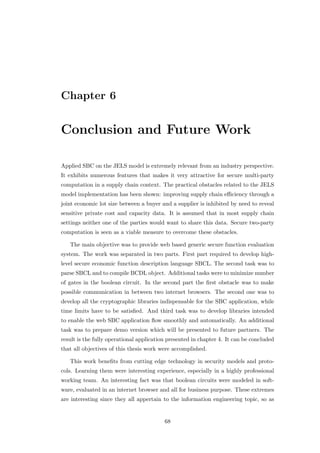 Chapter 6


Conclusion and Future Work

Applied SBC on the JELS model is extremely relevant from an industry perspective.
It exhibits numerous features that makes it very attractive for secure multi-party
computation in a supply chain context. The practical obstacles related to the JELS
model implementation has been shown: improving supply chain eﬃciency through a
joint economic lot size between a buyer and a supplier is inhibited by need to reveal
sensitive private cost and capacity data. It is assumed that in most supply chain
settings neither one of the parties would want to share this data. Secure two-party
computation is seen as a viable measure to overcome these obstacles.

   The main objective was to provide web based generic secure function evaluation
system. The work was separated in two parts. First part required to develop high-
level secure economic function description language SBCL. The second task was to
parse SBCL and to compile BCDL object. Additional tasks were to minimize number
of gates in the boolean circuit. In the second part the ﬁrst obstacle was to make
possible communication in between two internet browsers. The second one was to
develop all the cryptographic libraries indispensable for the SBC application, while
time limits have to be satisﬁed. And third task was to develop libraries intended
to enable the web SBC application ﬂow smoothly and automatically. An additional
task was to prepare demo version which will be presented to future partners. The
result is the fully operational application presented in chapter 4. It can be concluded
that all objectives of this thesis work were accomplished.

   This work beneﬁts from cutting edge technology in security models and proto-
cols. Learning them were interesting experience, especially in a highly professional
working team. An interesting fact was that boolean circuits were modeled in soft-
ware, evaluated in an internet browser and all for business purpose. These extremes
are interesting since they all appertain to the information engineering topic, so as


                                          68
 