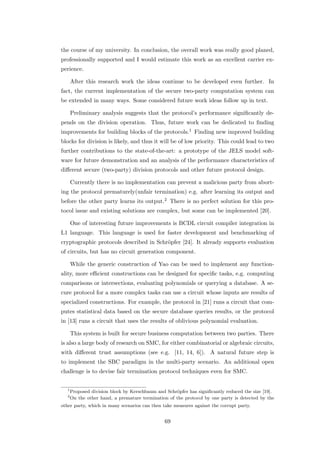 the course of my university. In conclusion, the overall work was really good planed,
professionally supported and I would estimate this work as an excellent carrier ex-
perience.

       After this research work the ideas continue to be developed even further. In
fact, the current implementation of the secure two-party computation system can
be extended in many ways. Some considered future work ideas follow up in text.

       Preliminary analysis suggests that the protocol’s performance signiﬁcantly de-
pends on the division operation. Thus, future work can be dedicated to ﬁnding
improvements for building blocks of the protocols.1 Finding new improved building
blocks for division is likely, and thus it will be of low priority. This could lead to two
further contributions to the state-of-the-art: a prototype of the JELS model soft-
ware for future demonstration and an analysis of the performance characteristics of
diﬀerent secure (two-party) division protocols and other future protocol design.

       Currently there is no implementation can prevent a malicious party from abort-
ing the protocol prematurely(unfair termination) e.g. after learning its output and
before the other party learns its output.2 There is no perfect solution for this pro-
tocol issue and existing solutions are complex, but some can be implemented [20].

       One of interesting future improvements is BCDL circuit compiler integration in
L1 language. This language is used for faster development and benchmarking of
cryptographic protocols described in Schr¨pfer [24]. It already supports evaluation
                                         o
of circuits, but has no circuit generation component.

       While the generic construction of Yao can be used to implement any function-
ality, more eﬃcient constructions can be designed for speciﬁc tasks, e.g. computing
comparisons or intersections, evaluating polynomials or querying a database. A se-
cure protocol for a more complex tasks can use a circuit whose inputs are results of
specialized constructions. For example, the protocol in [21] runs a circuit that com-
putes statistical data based on the secure database queries results, or the protocol
in [13] runs a circuit that uses the results of oblivious polynomial evaluation.

       This system is built for secure business computation between two parties. There
is also a large body of research on SMC, for either combinatorial or algebraic circuits,
with diﬀerent trust assumptions (see e.g. [11, 14, 6]). A natural future step is
to implement the SBC paradigm in the multi-party scenario. An additional open
challenge is to devise fair termination protocol techniques even for SMC.


   1
       Proposed division block by Kerschbaum and Schr¨pfer has signiﬁcantly reduced the size [19].
                                                      o
   2
       On the other hand, a premature termination of the protocol by one party is detected by the
other party, which in many scenarios can then take measures against the corrupt party.


                                                 69
 