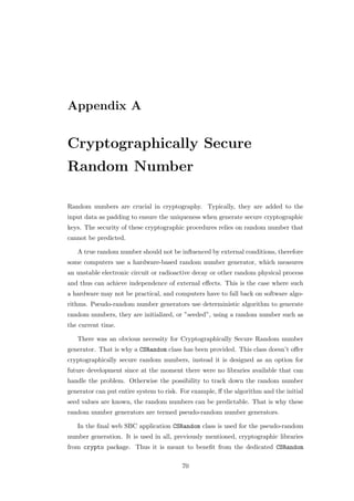 Appendix A


Cryptographically Secure
Random Number

Random numbers are crucial in cryptography. Typically, they are added to the
input data as padding to ensure the uniqueness when generate secure cryptographic
keys. The security of these cryptographic procedures relies on random number that
cannot be predicted.

   A true random number should not be inﬂuenced by external conditions, therefore
some computers use a hardware-based random number generator, which measures
an unstable electronic circuit or radioactive decay or other random physical process
and thus can achieve independence of external eﬀects. This is the case where such
a hardware may not be practical, and computers have to fall back on software algo-
rithms. Pseudo-random number generators use deterministic algorithm to generate
random numbers, they are initialized, or ”seeded”, using a random number such as
the current time.

   There was an obvious necessity for Cryptographically Secure Random number
generator. That is why a CSRandom class has been provided. This class doesn’t oﬀer
cryptographically secure random numbers, instead it is designed as an option for
future development since at the moment there were no libraries available that can
handle the problem. Otherwise the possibility to track down the random number
generator can put entire system to risk. For example, ﬀ the algorithm and the initial
seed values are known, the random numbers can be predictable. That is why these
random number generators are termed pseudo-random number generators.

   In the ﬁnal web SBC application CSRandom class is used for the pseudo-random
number generation. It is used in all, previously mentioned, cryptographic libraries
from crypto package. Thus it is meant to beneﬁt from the dedicated CSRandom

                                         70
 